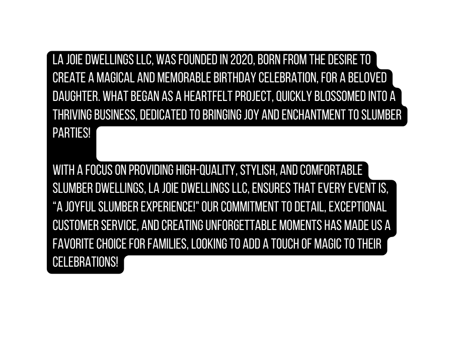 La Joie Dwellings LLC was founded in 2020 born from the desire to create a magical and memorable birthday celebration for a beloved daughter What began as a heartfelt project quickly blossomed into a thriving business dedicated to bringing joy and enchantment to slumber parties With a focus on providing high quality stylish and comfortable slumber dwellings La Joie Dwellings LLC ensures that every event is a Joyful Slumber Experience Our commitment to detail exceptional customer service and creating unforgettable moments has made us a favorite choice for families looking to add a touch of magic to their celebrations